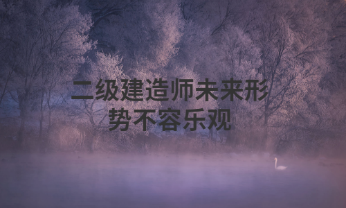 二级建造师未来形势不容乐观